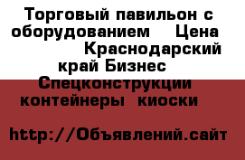 Торговый павильон с оборудованием  › Цена ­ 640 000 - Краснодарский край Бизнес » Спецконструкции, контейнеры, киоски   
